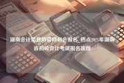 湖南会计信息网官网初会报名_热点2021年湖南省初级会计考试报名流程