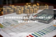 会计助理职称评定条件_助理会计师是什么呢？是职称还是什么啊？