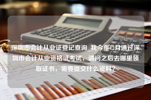 深圳市会计从业证登记查询_我今年12月通过深圳市会计从业资格证考试，请问之后去哪里领取证书，需要提交什么资料？