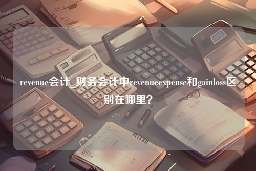 revenue会计_财务会计中revenueexpense和gainloss区别在哪里？