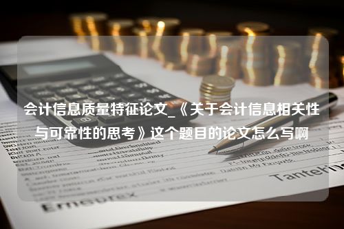 会计信息质量特征论文_《关于会计信息相关性与可靠性的思考》这个题目的论文怎么写啊