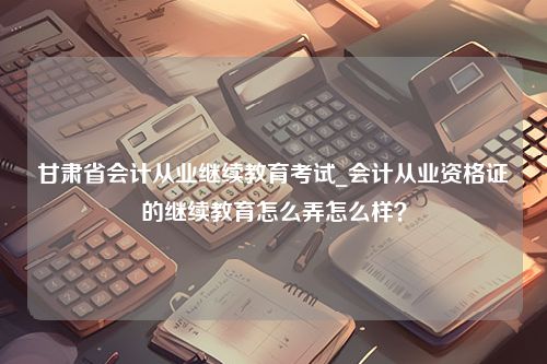 甘肃省会计从业继续教育考试_会计从业资格证的继续教育怎么弄怎么样？