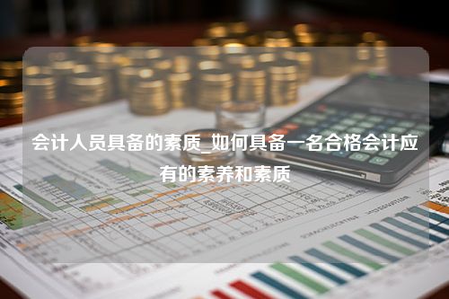 会计人员具备的素质_如何具备一名合格会计应有的素养和素质