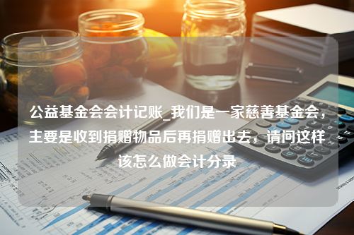 公益基金会会计记账_我们是一家慈善基金会，主要是收到捐赠物品后再捐赠出去，请问这样该怎么做会计分录