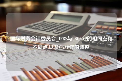 国际财务会计委员会_IFRS与USGAAP的相同点和不同点,以及GAAP作的调整