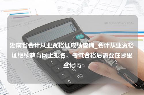 湖南省会计从业资格证成绩查询_会计从业资格证继续教育网上报名、考试合格后需要在哪里登记吗