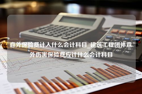 意外保险费计入什么会计科目_建筑工程团体意外伤害保险费应计什么会计科目