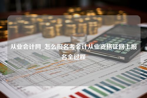 从业会计网_怎么报名考会计从业资格证网上报名全过程