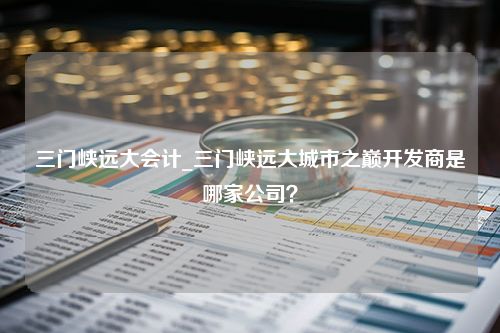 三门峡远大会计_三门峡远大城市之巅开发商是哪家公司？