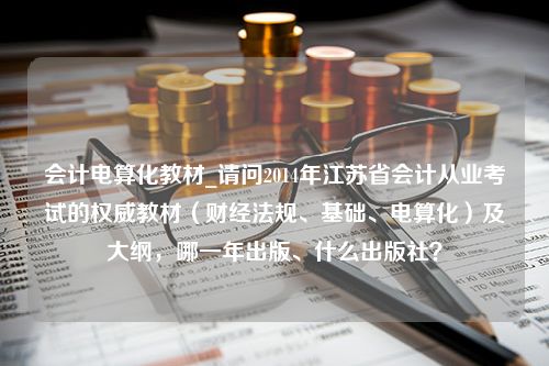 会计电算化教材_请问2014年江苏省会计从业考试的权威教材（财经法规、基础、电算化）及大纲，哪一年出版、什么出版社？