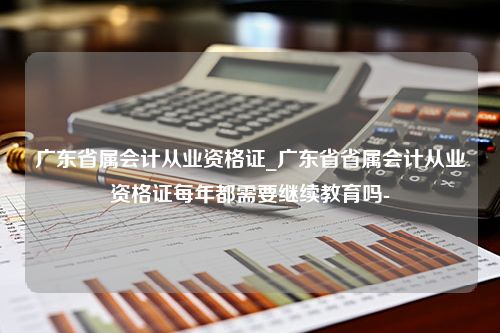 广东省属会计从业资格证_广东省省属会计从业资格证每年都需要继续教育吗-