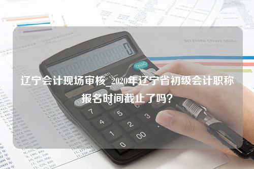 辽宁会计现场审核_2020年辽宁省初级会计职称报名时间截止了吗？