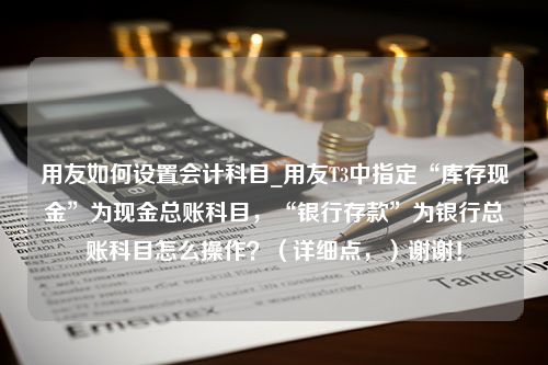 用友如何设置会计科目_用友T3中指定“库存现金”为现金总账科目，“银行存款”为银行总账科目怎么操作？（详细点，）谢谢！