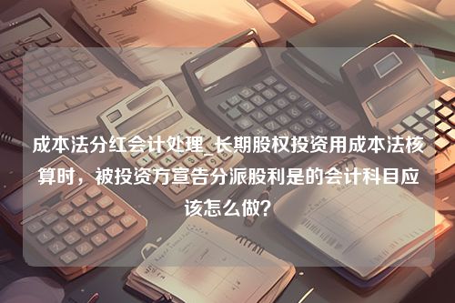 成本法分红会计处理_长期股权投资用成本法核算时，被投资方宣告分派股利是的会计科目应该怎么做？