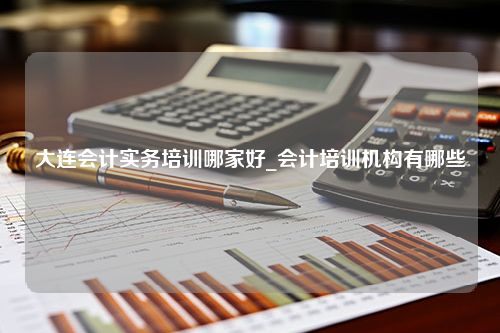 大连会计实务培训哪家好_会计培训机构有哪些