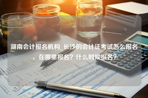 湖南会计报名机构_长沙的会计证考试怎么报名，在哪里报名？什么时候报名？