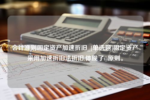 会计准则固定资产加速折旧_[单选题]固定资产采用加速折旧法折旧,体现了()原则。