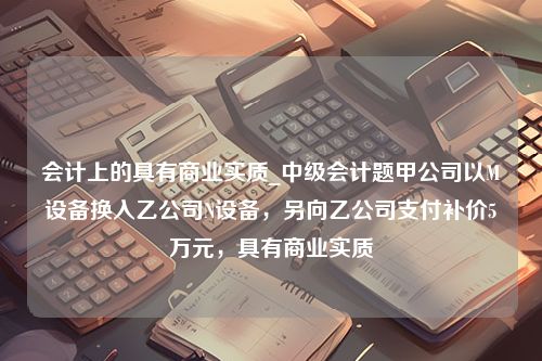 会计上的具有商业实质_中级会计题甲公司以M设备换入乙公司N设备，另向乙公司支付补价5万元，具有商业实质