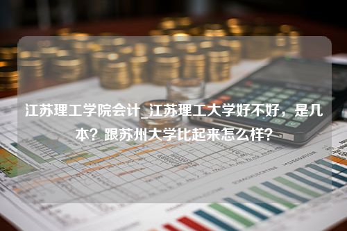 江苏理工学院会计_江苏理工大学好不好，是几本？跟苏州大学比起来怎么样？