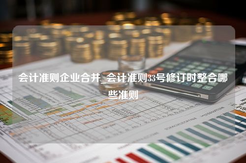 会计准则企业合并_会计准则33号修订时整合哪些准则