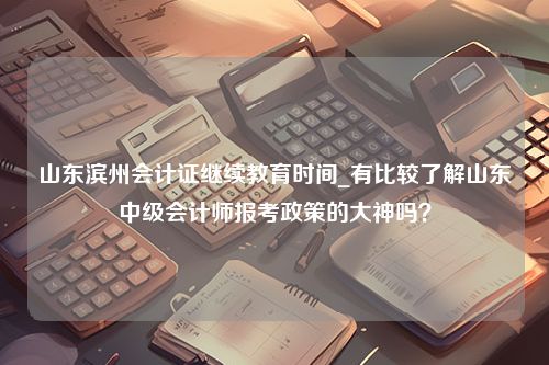 山东滨州会计证继续教育时间_有比较了解山东中级会计师报考政策的大神吗？