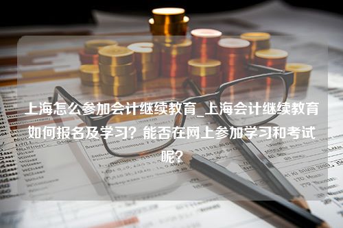 上海怎么参加会计继续教育_上海会计继续教育如何报名及学习？能否在网上参加学习和考试呢？