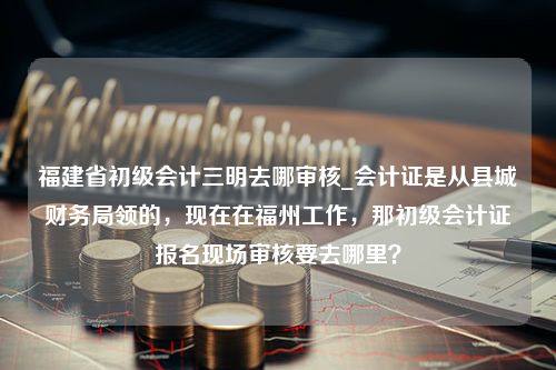 福建省初级会计三明去哪审核_会计证是从县城财务局领的，现在在福州工作，那初级会计证报名现场审核要去哪里？