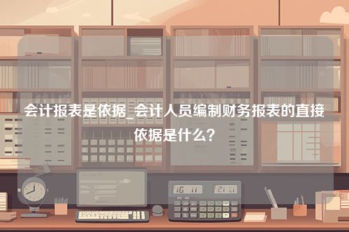 会计报表是依据_会计人员编制财务报表的直接依据是什么？