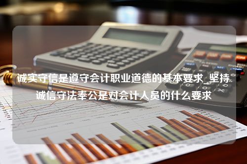 诚实守信是遵守会计职业道德的基本要求_坚持诚信守法奉公是对会计人员的什么要求