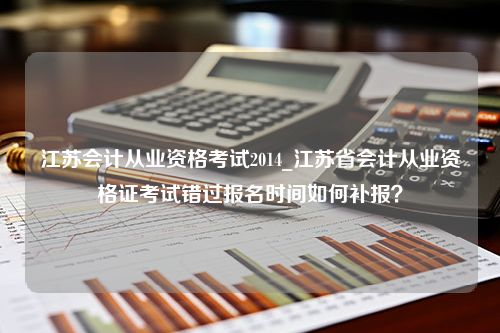 江苏会计从业资格考试2014_江苏省会计从业资格证考试错过报名时间如何补报？