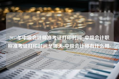 2017年中级会计师准考证打印时间_中级会计职称准考证打印时间是哪天-中级会计师有什么用-