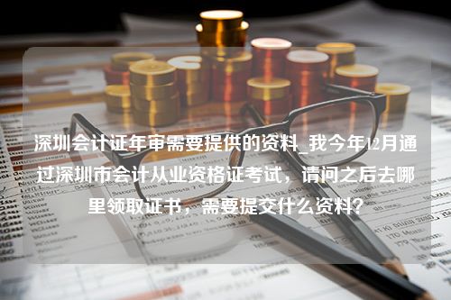 深圳会计证年审需要提供的资料_我今年12月通过深圳市会计从业资格证考试，请问之后去哪里领取证书，需要提交什么资料？