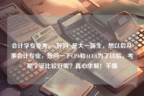 会计学专业考acca好吗_是大一新生，想以后从事会计专业，想问一下CPA和ACCA为了以后，考那个证比较好呢？真心求解！不懂