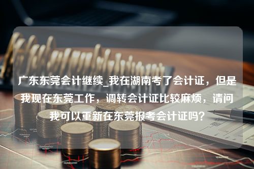 广东东莞会计继续_我在湖南考了会计证，但是我现在东莞工作，调转会计证比较麻烦，请问我可以重新在东莞报考会计证吗？