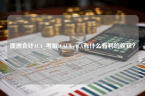 澳洲会计ACA_考取ICAEW-ACA有什么有利的收获？