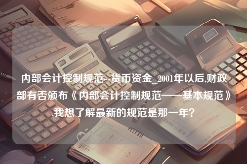 内部会计控制规范--货币资金_2001年以后,财政部有否颁布《内部会计控制规范——基本规范》,我想了解最新的规范是那一年？