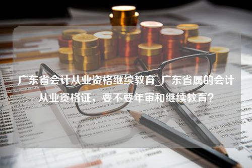 广东省会计从业资格继续教育_广东省属的会计从业资格证，要不要年审和继续教育？