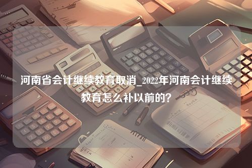 河南省会计继续教育取消_2022年河南会计继续教育怎么补以前的？