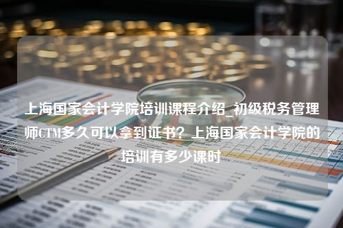 上海国家会计学院培训课程介绍_初级税务管理师CTM多久可以拿到证书？上海国家会计学院的培训有多少课时