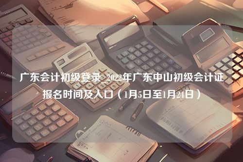 广东会计初级登录_2022年广东中山初级会计证报名时间及入口（1月5日至1月24日）