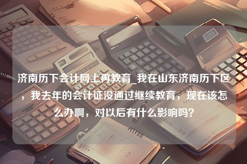 济南历下会计网上再教育_我在山东济南历下区，我去年的会计证没通过继续教育，现在该怎么办啊，对以后有什么影响吗？