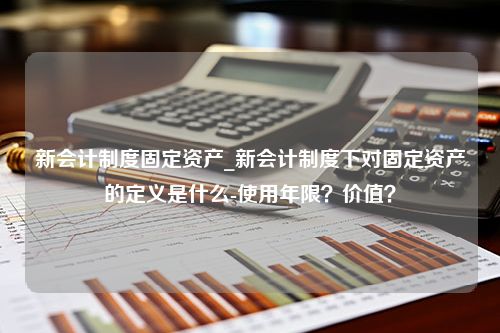 新会计制度固定资产_新会计制度下对固定资产的定义是什么-使用年限？价值？