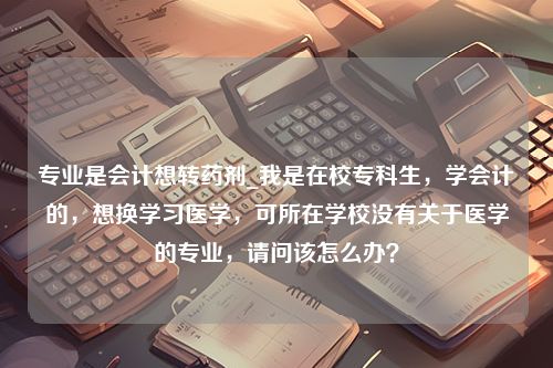 专业是会计想转药剂_我是在校专科生，学会计的，想换学习医学，可所在学校没有关于医学的专业，请问该怎么办？