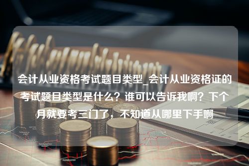 会计从业资格考试题目类型_会计从业资格证的考试题目类型是什么？谁可以告诉我啊？下个月就要考三门了，不知道从哪里下手啊