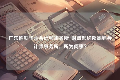 广东德勤华永会计师事务所_财政部约谈德勤会计师事务所，所为何事？