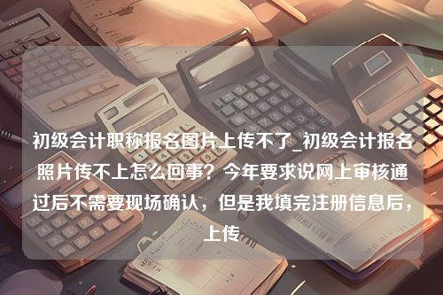 初级会计职称报名图片上传不了_初级会计报名照片传不上怎么回事？今年要求说网上审核通过后不需要现场确认，但是我填完注册信息后，上传