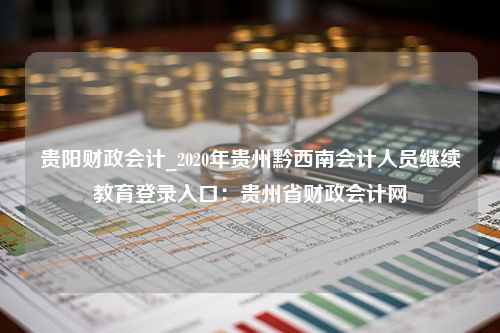 贵阳财政会计_2020年贵州黔西南会计人员继续教育登录入口：贵州省财政会计网