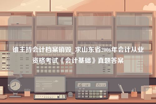 谁主持会计档案销毁_求山东省2006年会计从业资格考试《会计基础》真题答案