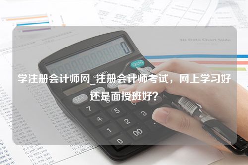 学注册会计师网_注册会计师考试，网上学习好还是面授班好？