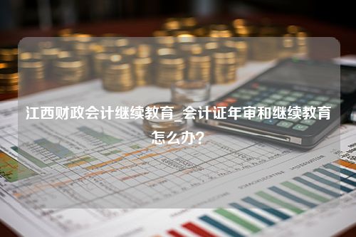 江西财政会计继续教育_会计证年审和继续教育怎么办？